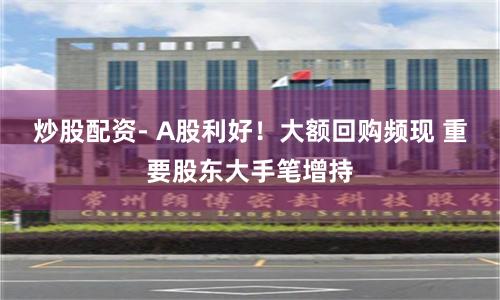 炒股配资- A股利好！大额回购频现 重要股东大手笔增持