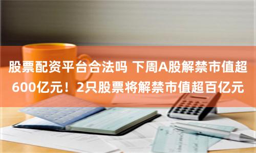 股票配资平台合法吗 下周A股解禁市值超600亿元！2只股票将解禁市值超百亿元