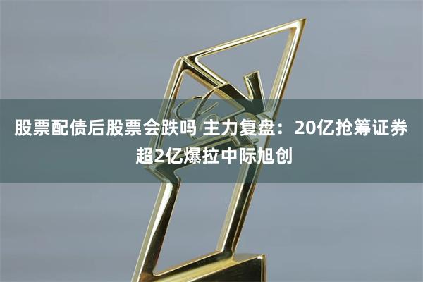 股票配债后股票会跌吗 主力复盘：20亿抢筹证券 超2亿爆拉中际旭创