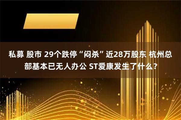私募 股市 29个跌停“闷杀”近28万股东 杭州总部基本已无人办公 ST爱康发生了什么？