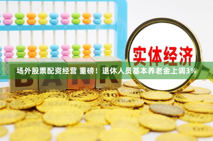 场外股票配资经营 重磅！退休人员基本养老金上调3%