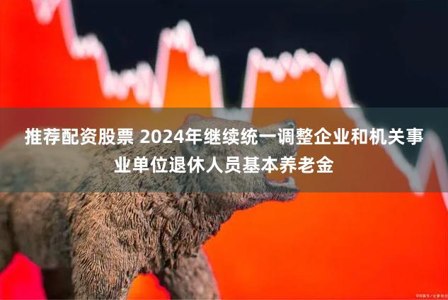 推荐配资股票 2024年继续统一调整企业和机关事业单位退休人员基本养老金