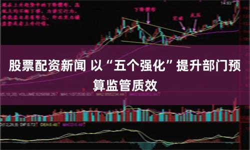 股票配资新闻 以“五个强化”提升部门预算监管质效