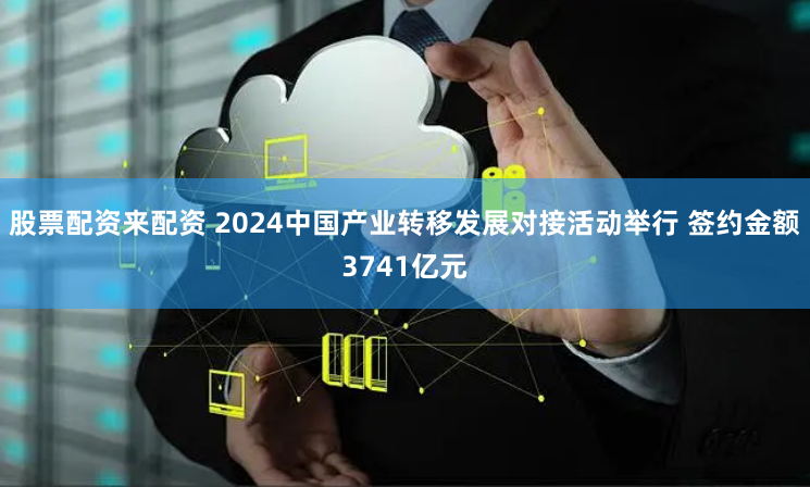 股票配资来配资 2024中国产业转移发展对接活动举行 签约金额3741亿元