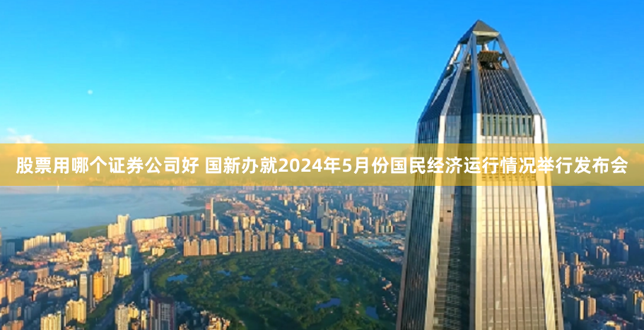 股票用哪个证券公司好 国新办就2024年5月份国民经济运行情况举行发布会