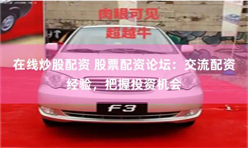 在线炒股配资 股票配资论坛：交流配资经验，把握投资机会