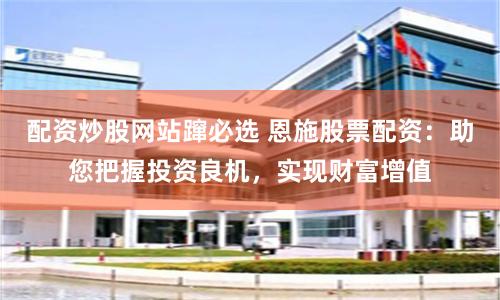 配资炒股网站蹿必选 恩施股票配资：助您把握投资良机，实现财富增值