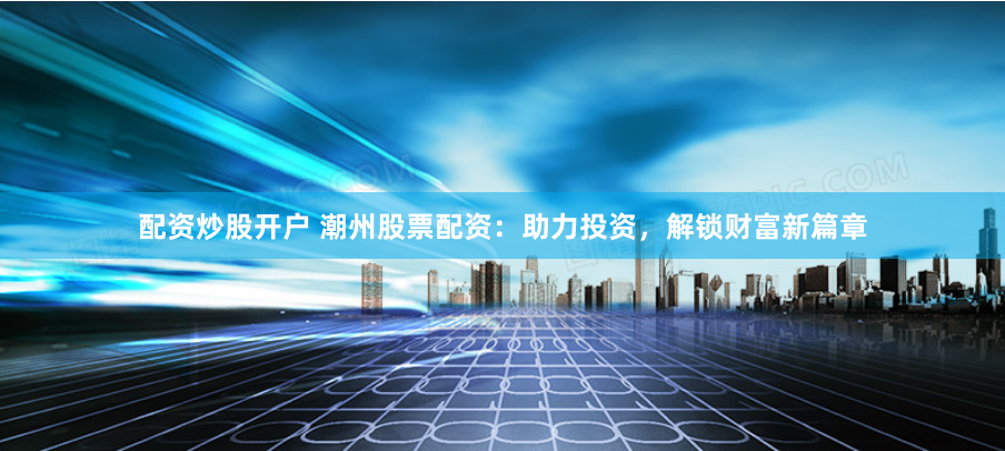 配资炒股开户 潮州股票配资：助力投资，解锁财富新篇章
