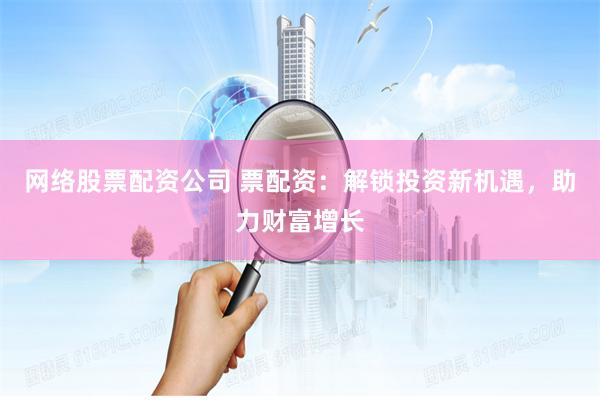 网络股票配资公司 票配资：解锁投资新机遇，助力财富增长