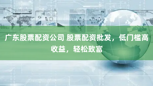 广东股票配资公司 股票配资批发，低门槛高收益，轻松致富