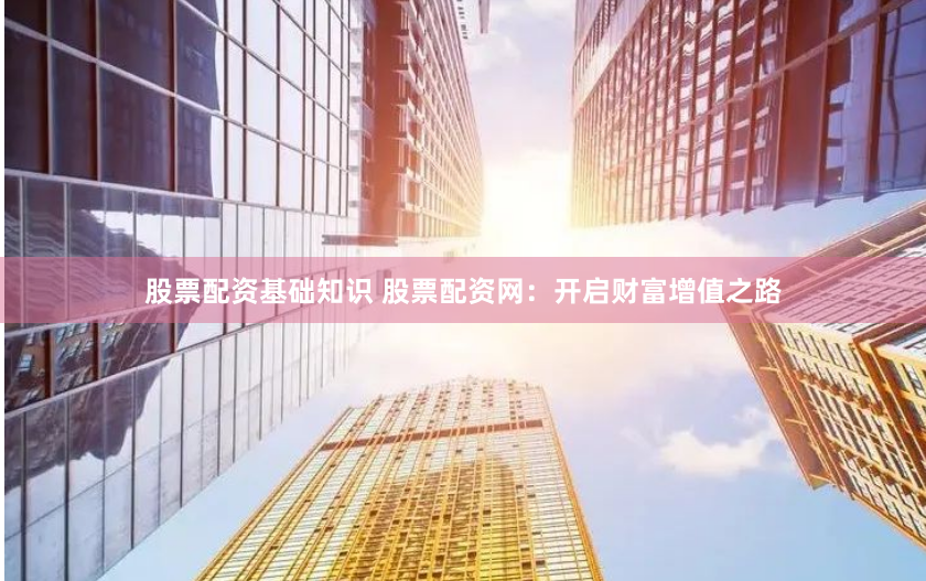股票配资基础知识 股票配资网：开启财富增值之路