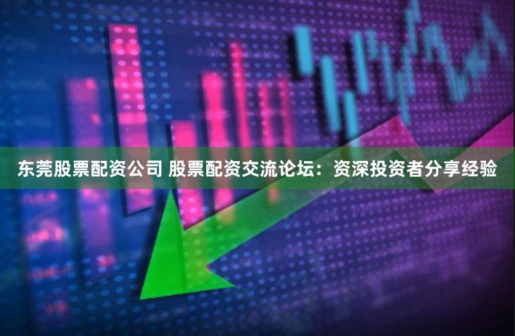 东莞股票配资公司 股票配资交流论坛：资深投资者分享经验