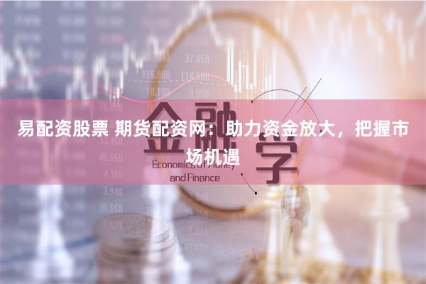 易配资股票 期货配资网：助力资金放大，把握市场机遇