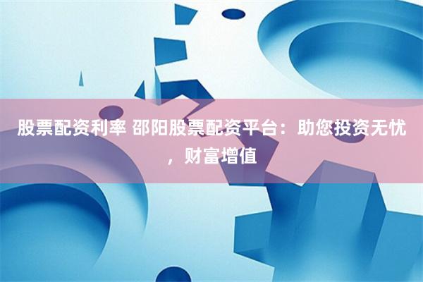 股票配资利率 邵阳股票配资平台：助您投资无忧，财富增值