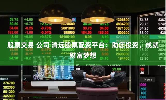 股票交易 公司 清远股票配资平台：助您投资，成就财富梦想