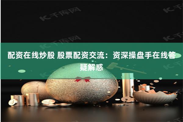 配资在线炒股 股票配资交流：资深操盘手在线答疑解惑