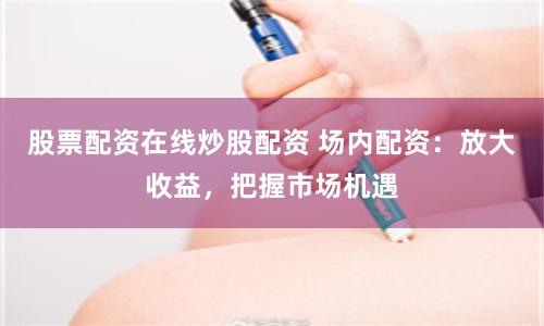 股票配资在线炒股配资 场内配资:放大收益,把握市场机遇