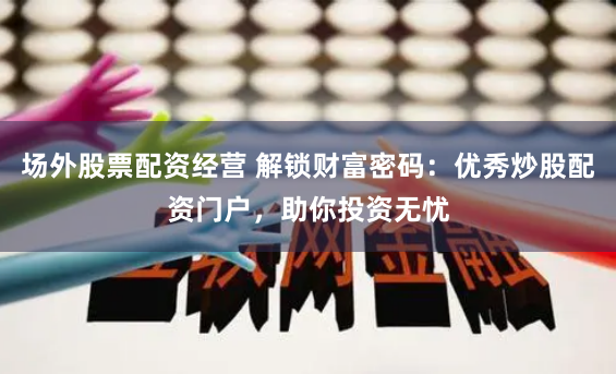 场外股票配资经营 解锁财富密码:优秀炒股配资门户,助你投资无忧