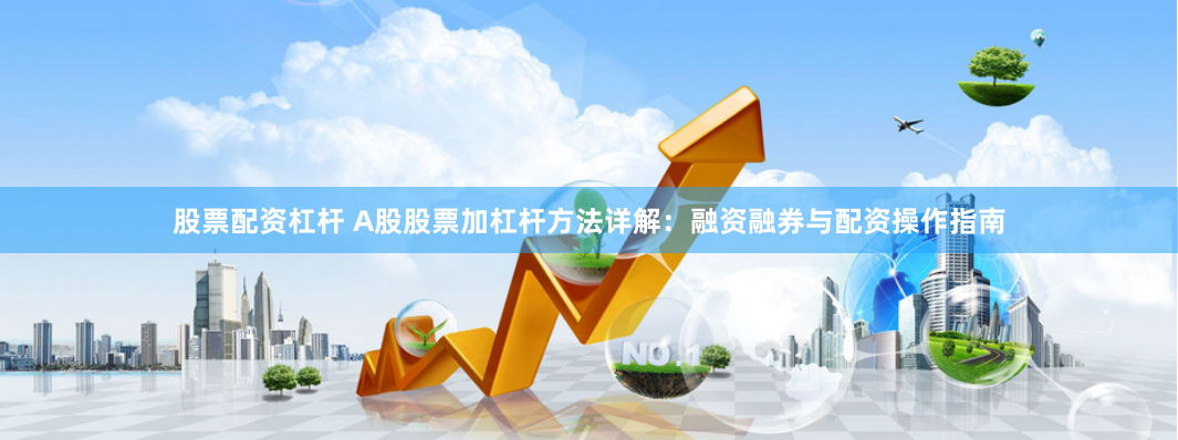股票配资杠杆 A股股票加杠杆方法详解：融资融券与配资操作指南
