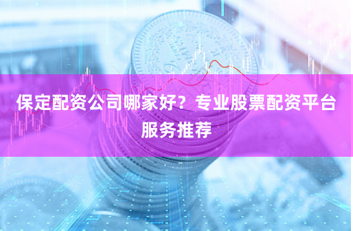 保定配资公司哪家好？专业股票配资平台服务推荐